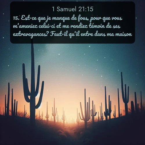 Segond 1 Samuel  ; image nature: image avec le verset biblique :Est-ce que je manque de fous, pour que vous m&#039;ameniez celui-ci et me rendiez témoin de ses extravagances? Faut-il qu&#039;il entre dans ma maison? ;  ; 21:15