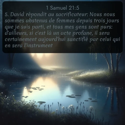 Segond 1 Samuel  ; image nature: image avec le verset biblique :David répondit au sacrificateur: Nous nous sommes abstenus de femmes depuis trois jours que je suis parti, et tous mes gens sont purs: d&#039;ailleurs, si c&#039;est là un acte profane, il sera certainement aujourd&#039;hui sanctifié par celui qui en sera l&#039;instrument. ;  ; 21:5