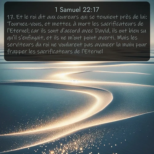 Segond 1 Samuel  ; image nature: image avec le verset biblique :Et le roi dit aux coureurs qui se tenaient près de lui: Tournez-vous, et mettez à mort les sacrificateurs de l&#039;Eternel; car ils sont d&#039;accord avec David, ils ont bien su qu&#039;il s&#039;enfuyait, et ils ne m&#039;ont point averti. Mais les serviteurs du roi ne voulurent pas avancer la main pour frapper les sacrificateurs de l&#039;Eternel. ;  ; 22:17