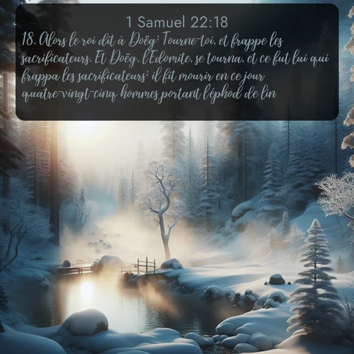 Segond 1 Samuel  ; image nature: image avec le verset biblique :Alors le roi dit à Doëg: Tourne-toi, et frappe les sacrificateurs. Et Doëg, l&#039;Edomite, se tourna, et ce fut lui qui frappa les sacrificateurs; il fit mourir en ce jour quatre-vingt-cinq hommes portant l&#039;éphod de lin. ;  ; 22:18
