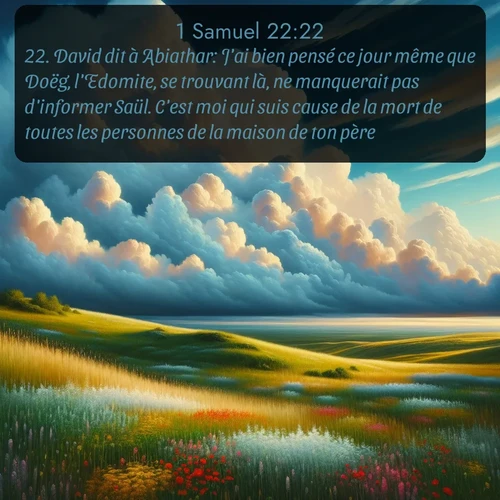 Segond 1 Samuel  ; image nature: image avec le verset biblique :David dit à Abiathar: J&#039;ai bien pensé ce jour même que Doëg, l&#039;Edomite, se trouvant là, ne manquerait pas d&#039;informer Saül. C&#039;est moi qui suis cause de la mort de toutes les personnes de la maison de ton père. ;  ; 22:22