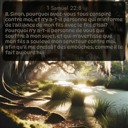 Segond 1 Samuel  ; image nature: image avec le verset biblique :Sinon, pourquoi avez-vous tous conspiré contre moi, et n&#039;y a-t-il personne qui m&#039;informe de l&#039;alliance de mon fils avec le fils d&#039;Isaï? Pourquoi n&#039;y a-t-il personne de vous qui souffre à mon sujet, et qui m&#039;avertisse que mon fils a soulevé mon serviteur contre moi, afin qu&#039;il me dressât des embûches, comme il le fait aujourd&#039;hui? ;  ; 22:8