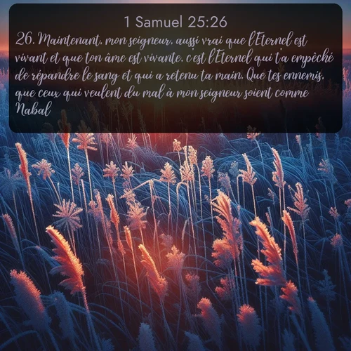 Segond 1 Samuel  ; image nature: image avec le verset biblique :Maintenant, mon seigneur, aussi vrai que l&#039;Eternel est vivant et que ton âme est vivante, c&#039;est l&#039;Eternel qui t&#039;a empêché de répandre le sang et qui a retenu ta main. Que tes ennemis, que ceux qui veulent du mal à mon seigneur soient comme Nabal! ;  ; 25:26