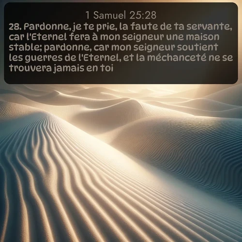 Segond 1 Samuel  ; image nature: image avec le verset biblique :Pardonne, je te prie, la faute de ta servante, car l&#039;Eternel fera à mon seigneur une maison stable; pardonne, car mon seigneur soutient les guerres de l&#039;Eternel, et la méchanceté ne se trouvera jamais en toi. ;  ; 25:28