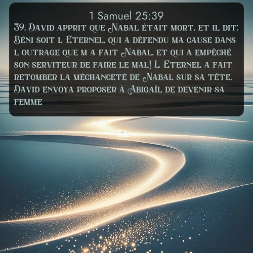 Segond 1 Samuel  ; image nature: image avec le verset biblique :David apprit que Nabal était mort, et il dit: Béni soit l&#039;Eternel, qui a défendu ma cause dans l&#039;outrage que m&#039;a fait Nabal, et qui a empêché son serviteur de faire le mal! L&#039;Eternel a fait retomber la méchanceté de Nabal sur sa tête. David envoya proposer à Abigaïl de devenir sa femme. ;  ; 25:39