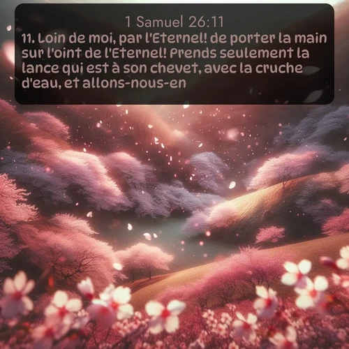 Segond 1 Samuel  ; image nature: image avec le verset biblique :Loin de moi, par l&#039;Eternel! de porter la main sur l&#039;oint de l&#039;Eternel! Prends seulement la lance qui est à son chevet, avec la cruche d&#039;eau, et allons-nous-en. ;  ; 26:11