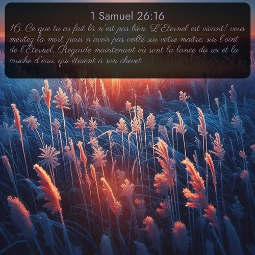 Segond 1 Samuel  ; image nature: image avec le verset biblique :Ce que tu as fait là n&#039;est pas bien. L&#039;Eternel est vivant! vous méritez la mort, pour n&#039;avoir pas veillé sur votre maître, sur l&#039;oint de l&#039;Eternel. Regarde maintenant où sont la lance du roi et la cruche d&#039;eau, qui étaient à son chevet! ;  ; 26:16