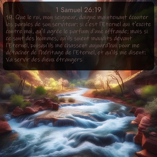 Segond 1 Samuel  ; image nature: image avec le verset biblique :Que le roi, mon seigneur, daigne maintenant écouter les paroles de son serviteur: si c&#039;est l&#039;Eternel qui t&#039;excite contre moi, qu&#039;il agrée le parfum d&#039;une offrande; mais si ce sont des hommes, qu&#039;ils soient maudits devant l&#039;Eternel, puisqu&#039;ils me chassent aujourd&#039;hui pour me détacher de l&#039;héritage de l&#039;Eternel, et qu&#039;ils me disent: Va servir des dieux étrangers! ;  ; 26:19