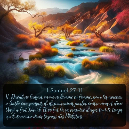 Segond 1 Samuel  ; image nature: image avec le verset biblique :David ne laissait en vie ni homme ni femme, pour les amener à Gath; car, pensait-il, ils pourraient parler contre nous et dire: Ainsi a fait David. Et ce fut là sa manière d&#039;agir tout le temps qu&#039;il demeura dans le pays des Philistins. ;  ; 27:11
