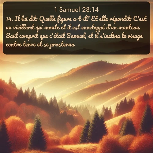 Segond 1 Samuel  ; image nature: image avec le verset biblique :Il lui dit: Quelle figure a-t-il? Et elle répondit: C&#039;est un vieillard qui monte et il est enveloppé d&#039;un manteau. Saül comprit que c&#039;était Samuel, et il s&#039;inclina le visage contre terre et se prosterna. ;  ; 28:14