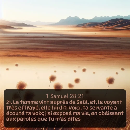 Segond 1 Samuel  ; image nature: image avec le verset biblique :La femme vint auprès de Saül, et, le voyant très effrayé, elle lui dit: Voici, ta servante a écouté ta voix; j&#039;ai exposé ma vie, en obéissant aux paroles que tu m&#039;as dites. ;  ; 28:21