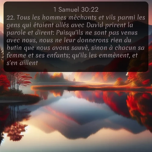 Segond 1 Samuel  ; image nature: image avec le verset biblique :Tous les hommes méchants et vils parmi les gens qui étaient allés avec David prirent la parole et dirent: Puisqu&#039;ils ne sont pas venus avec nous, nous ne leur donnerons rien du butin que nous avons sauvé, sinon à chacun sa femme et ses enfants; qu&#039;ils les emmènent, et s&#039;en aillent. ;  ; 30:22