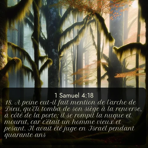 Segond 1 Samuel  ; image nature: image avec le verset biblique :A peine eut-il fait mention de l&#039;arche de Dieu, qu&#039;Eli tomba de son siège à la renverse, à côté de la porte; il se rompit la nuque et mourut, car c&#039;était un homme vieux et pesant. Il avait été juge en Israël pendant quarante ans. ;  ; 4:18