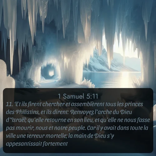 Segond 1 Samuel  ; image nature: image avec le verset biblique :Et ils firent chercher et assemblèrent tous les princes des Philistins, et ils dirent: Renvoyez l&#039;arche du Dieu d&#039;Israël; qu&#039;elle retourne en son lieu, et qu&#039;elle ne nous fasse pas mourir, nous et notre peuple. Car il y avait dans toute la ville une terreur mortelle; la main de Dieu s&#039;y appesantissait fortement. ;  ; 5:11