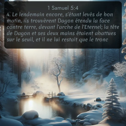 Segond 1 Samuel  ; image nature: image avec le verset biblique :Le lendemain encore, s&#039;étant levés de bon matin, ils trouvèrent Dagon étendu la face contre terre, devant l&#039;arche de l&#039;Eternel; la tête de Dagon et ses deux mains étaient abattues sur le seuil, et il ne lui restait que le tronc. ;  ; 5:4