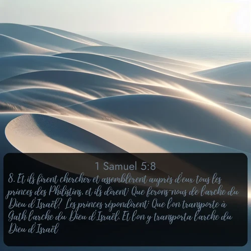 Segond 1 Samuel  ; image nature: image avec le verset biblique :Et ils firent chercher et assemblèrent auprès d&#039;eux tous les princes des Philistins, et ils dirent: Que ferons-nous de l&#039;arche du Dieu d&#039;Israël? Les princes répondirent: Que l&#039;on transporte à Gath l&#039;arche du Dieu d&#039;Israël. Et l&#039;on y transporta l&#039;arche du Dieu d&#039;Israël. ;  ; 5:8