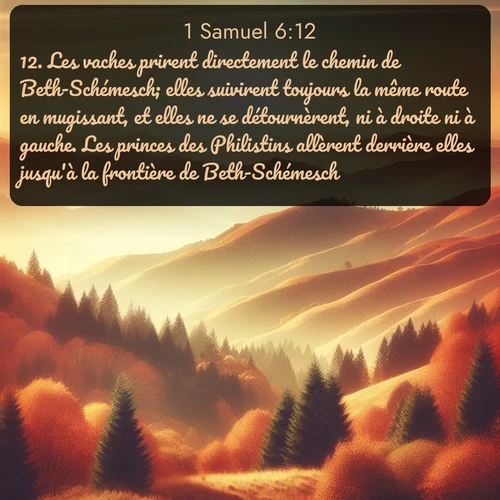 Segond 1 Samuel  ; image nature: image avec le verset biblique :Les vaches prirent directement le chemin de Beth-Schémesch; elles suivirent toujours la même route en mugissant, et elles ne se détournèrent, ni à droite ni à gauche. Les princes des Philistins allèrent derrière elles jusqu&#039;à la frontière de Beth-Schémesch. ;  ; 6:12