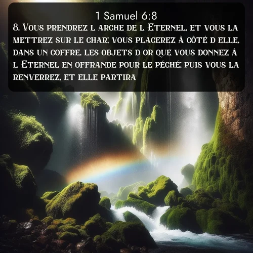 Segond 1 Samuel  ; image nature: image avec le verset biblique :Vous prendrez l&#039;arche de l&#039;Eternel, et vous la mettrez sur le char; vous placerez à côté d&#039;elle, dans un coffre, les objets d&#039;or que vous donnez à l&#039;Eternel en offrande pour le péché; puis vous la renverrez, et elle partira. ;  ; 6:8