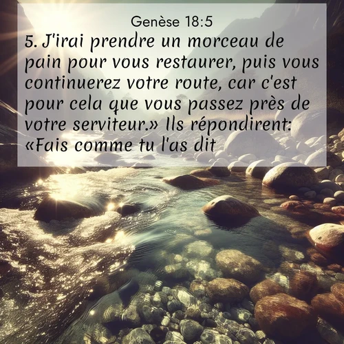 Segond21 Genèse  ; image nature: image avec le verset biblique :J&#039;irai prendre un morceau de pain pour vous restaurer, puis vous continuerez votre route, car c&#039;est pour cela que vous passez près de votre serviteur.» Ils répondirent: «Fais comme tu l&#039;as dit.» ;  ; 18:5