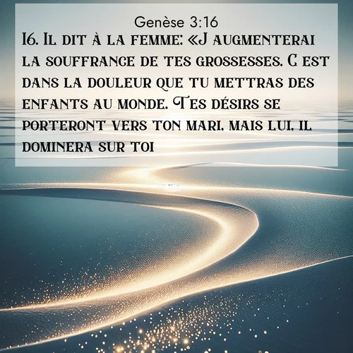 Segond21 Genèse  ; image nature: image avec le verset biblique :Il dit à la femme: «J&#039;augmenterai la souffrance de tes grossesses. C&#039;est dans la douleur que tu mettras des enfants au monde. Tes désirs se porteront vers ton mari, mais lui, il dominera sur toi.» ;  ; 3:16