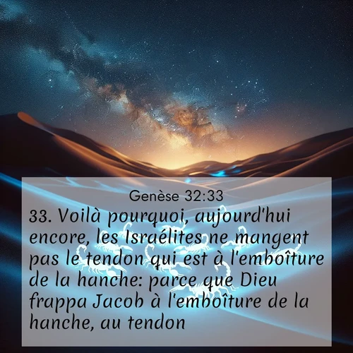 Segond21 Genèse  ; image nature: image avec le verset biblique :Voilà pourquoi, aujourd&#039;hui encore, les Israélites ne mangent pas le tendon qui est à l&#039;emboîture de la hanche: parce que Dieu frappa Jacob à l&#039;emboîture de la hanche, au tendon. ;  ; 32:33