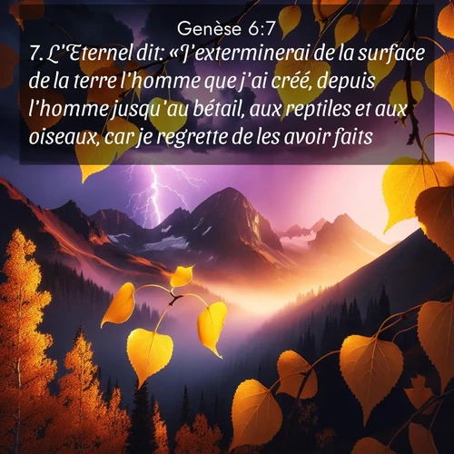 Segond21 Genèse  ; image nature: image avec le verset biblique :L&#039;Eternel dit: «J&#039;exterminerai de la surface de la terre l&#039;homme que j&#039;ai créé, depuis l&#039;homme jusqu&#039;au bétail, aux reptiles et aux oiseaux, car je regrette de les avoir faits.» ;  ; 6:7