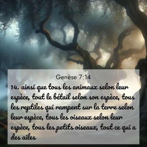 citation biblique : 14. ainsi que tous les animaux selon leur espèce, tout le bétail selon son espèce, tous les reptiles qui rampent sur la terre selon leur espèce, tous les oiseaux selon leur espèce, tous les petits oiseaux, tout ce qui a des ailes.
 sur fond image nature