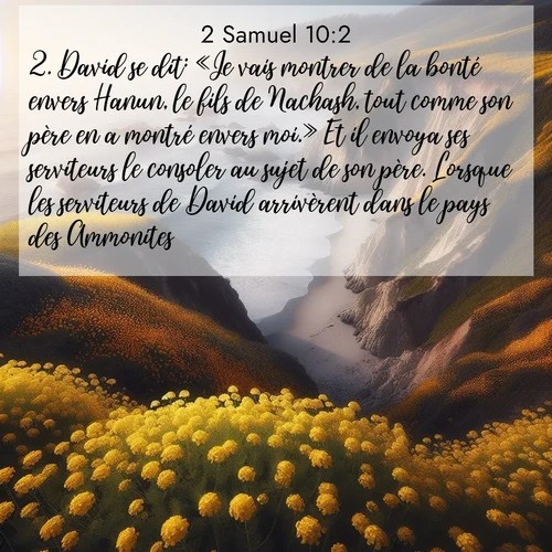 Segond21 2 Samuel  ; image nature: image avec le verset biblique :David se dit: «Je vais montrer de la bonté envers Hanun, le fils de Nachash, tout comme son père en a montré envers moi.» Et il envoya ses serviteurs le consoler au sujet de son père. Lorsque les serviteurs de David arrivèrent dans le pays des Ammonites, ;  ; 10:2