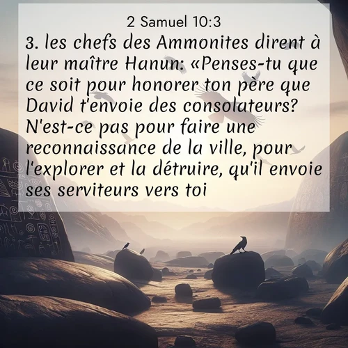 Segond21 2 Samuel  ; image nature: image avec le verset biblique :les chefs des Ammonites dirent à leur maître Hanun: «Penses-tu que ce soit pour honorer ton père que David t&#039;envoie des consolateurs? N&#039;est-ce pas pour faire une reconnaissance de la ville, pour l&#039;explorer et la détruire, qu&#039;il envoie ses serviteurs vers toi?» ;  ; 10:3