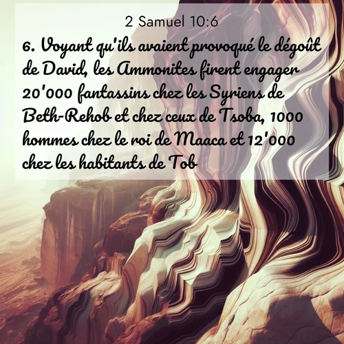 Segond21 2 Samuel  ; image nature: image avec le verset biblique :Voyant qu&#039;ils avaient provoqué le dégoût de David, les Ammonites firent engager 20&#039;000 fantassins chez les Syriens de Beth-Rehob et chez ceux de Tsoba, 1000 hommes chez le roi de Maaca et 12&#039;000 chez les habitants de Tob. ;  ; 10:6