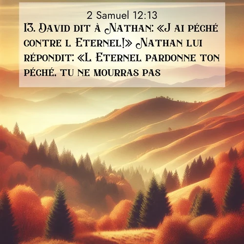 Segond21 2 Samuel  ; image nature: image avec le verset biblique :David dit à Nathan: «J&#039;ai péché contre l&#039;Eternel!» Nathan lui répondit: «L&#039;Eternel pardonne ton péché, tu ne mourras pas. ;  ; 12:13