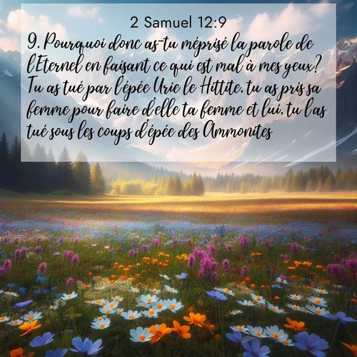 Segond21 2 Samuel  ; image nature: image avec le verset biblique :Pourquoi donc as-tu méprisé la parole de l&#039;Eternel en faisant ce qui est mal à mes yeux? Tu as tué par l&#039;épée Urie le Hittite, tu as pris sa femme pour faire d&#039;elle ta femme et lui, tu l&#039;as tué sous les coups d&#039;épée des Ammonites. ;  ; 12:9