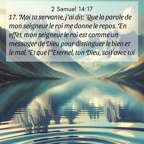 Segond21 2 Samuel  ; image nature: image avec le verset biblique :Moi ta servante, j&#039;ai dit: &#039;Que la parole de mon seigneur le roi me donne le repos. En effet, mon seigneur le roi est comme un messager de Dieu pour distinguer le bien et le mal. Et que l&#039;Eternel, ton Dieu, soit avec toi!&#039;» ;  ; 14:17
