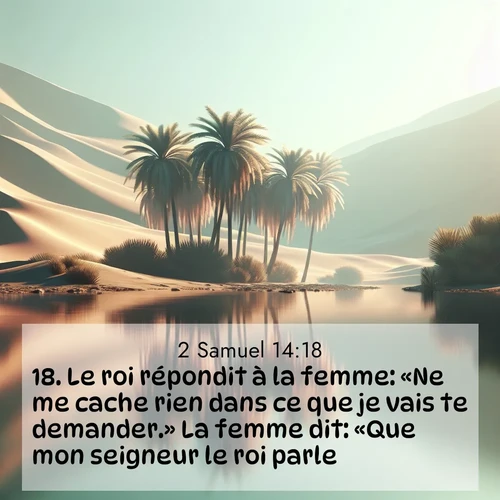 Segond21 2 Samuel  ; image nature: image avec le verset biblique :Le roi répondit à la femme: «Ne me cache rien dans ce que je vais te demander.» La femme dit: «Que mon seigneur le roi parle!» ;  ; 14:18