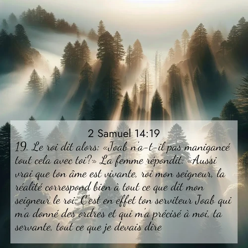 Segond21 2 Samuel  ; image nature: image avec le verset biblique :Le roi dit alors: «Joab n&#039;a-t-il pas manigancé tout cela avec toi?» La femme répondit: «Aussi vrai que ton âme est vivante, roi mon seigneur, la réalité correspond bien à tout ce que dit mon seigneur le roi. C&#039;est en effet ton serviteur Joab qui m&#039;a donné des ordres et qui m&#039;a précisé à moi, ta servante, tout ce que je devais dire. ;  ; 14:19