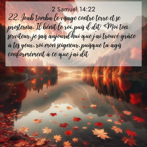 Segond21 2 Samuel  ; image nature: image avec le verset biblique :Joab tomba le visage contre terre et se prosterna. Il bénit le roi, puis il dit: «Moi ton serviteur, je sais aujourd&#039;hui que j&#039;ai trouvé grâce à tes yeux, roi mon seigneur, puisque tu agis conformément à ce que j&#039;ai dit.» ;  ; 14:22