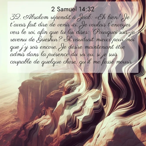 Segond21 2 Samuel  ; image nature: image avec le verset biblique :Absalom répondit à Joab: «Eh bien! Je t&#039;avais fait dire de venir ici. Je voulais t&#039;envoyer vers le roi, afin que tu lui dises: &#039;Pourquoi suis-je revenu de Gueshur? Il vaudrait mieux pour moi que j&#039;y sois encore. Je désire maintenant être admis dans la présence du roi ou, si je suis coupable de quelque chose, qu&#039;il me fasse mourir.&#039;» ;  ; 14:32