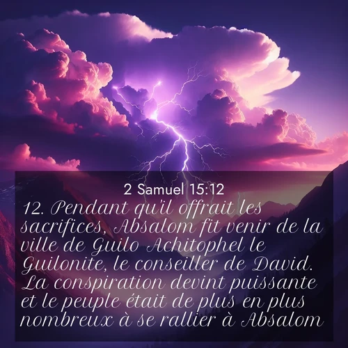 Segond21 2 Samuel  ; image nature: image avec le verset biblique :Pendant qu&#039;il offrait les sacrifices, Absalom fit venir de la ville de Guilo Achitophel le Guilonite, le conseiller de David. La conspiration devint puissante et le peuple était de plus en plus nombreux à se rallier à Absalom. ;  ; 15:12