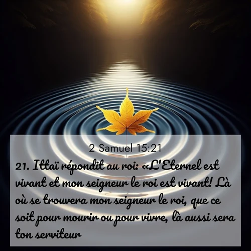Segond21 2 Samuel  ; image nature: image avec le verset biblique :Ittaï répondit au roi: «L&#039;Eternel est vivant et mon seigneur le roi est vivant! Là où se trouvera mon seigneur le roi, que ce soit pour mourir ou pour vivre, là aussi sera ton serviteur.» ;  ; 15:21