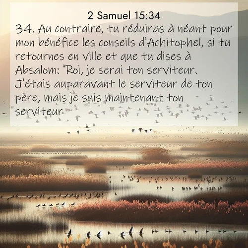 Segond21 2 Samuel  ; image nature: image avec le verset biblique :Au contraire, tu réduiras à néant pour mon bénéfice les conseils d&#039;Achitophel, si tu retournes en ville et que tu dises à Absalom: &#039;Roi, je serai ton serviteur. J&#039;étais auparavant le serviteur de ton père, mais je suis maintenant ton serviteur.&#039; ;  ; 15:34