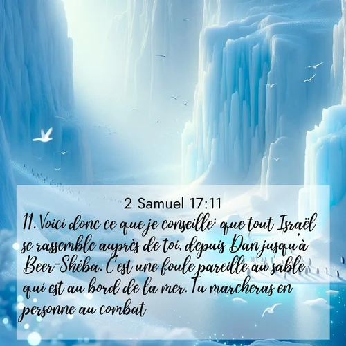 Segond21 2 Samuel  ; image nature: image avec le verset biblique :Voici donc ce que je conseille: que tout Israël se rassemble auprès de toi, depuis Dan jusqu&#039;à Beer-Shéba. C&#039;est une foule pareille au sable qui est au bord de la mer. Tu marcheras en personne au combat. ;  ; 17:11