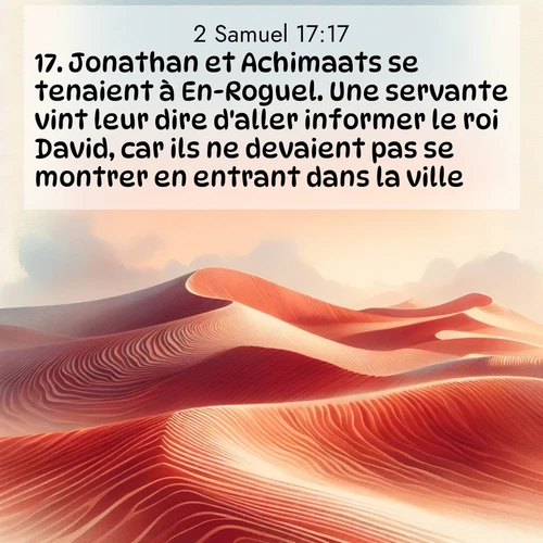 Segond21 2 Samuel  ; image nature: image avec le verset biblique :Jonathan et Achimaats se tenaient à En-Roguel. Une servante vint leur dire d&#039;aller informer le roi David, car ils ne devaient pas se montrer en entrant dans la ville. ;  ; 17:17
