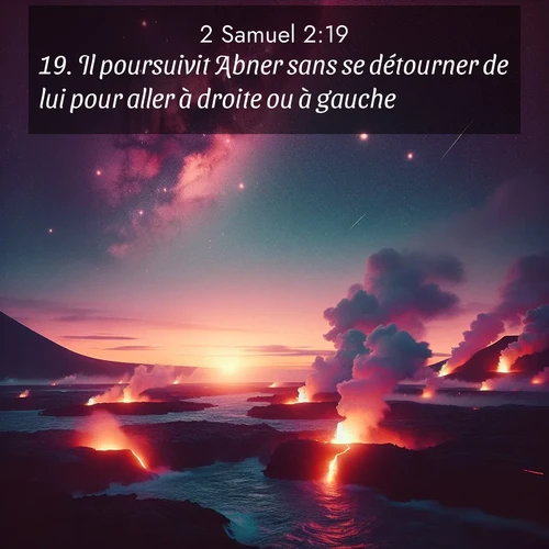 Segond21 2 Samuel  ; image nature: image avec le verset biblique :Il poursuivit Abner sans se détourner de lui pour aller à droite ou à gauche. ;  ; 2:19