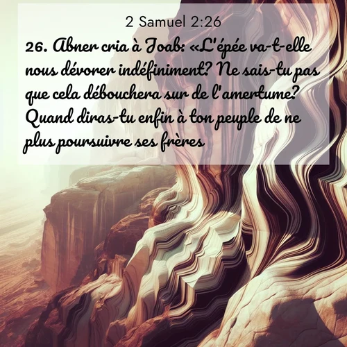 Segond21 2 Samuel  ; image nature: image avec le verset biblique :Abner cria à Joab: «L&#039;épée va-t-elle nous dévorer indéfiniment? Ne sais-tu pas que cela débouchera sur de l&#039;amertume? Quand diras-tu enfin à ton peuple de ne plus poursuivre ses frères?» ;  ; 2:26