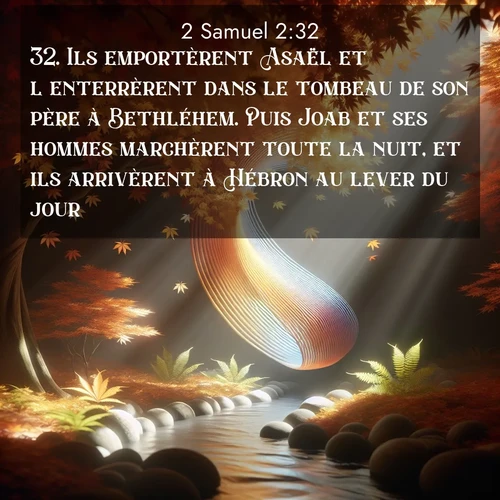 Segond21 2 Samuel  ; image nature: image avec le verset biblique :Ils emportèrent Asaël et l&#039;enterrèrent dans le tombeau de son père à Bethléhem. Puis Joab et ses hommes marchèrent toute la nuit, et ils arrivèrent à Hébron au lever du jour. ;  ; 2:32