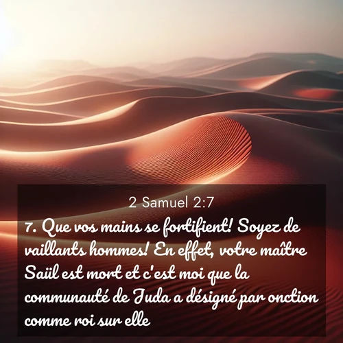 Segond21 2 Samuel  ; image nature: image avec le verset biblique :Que vos mains se fortifient! Soyez de vaillants hommes! En effet, votre maître Saül est mort et c&#039;est moi que la communauté de Juda a désigné par onction comme roi sur elle.» ;  ; 2:7