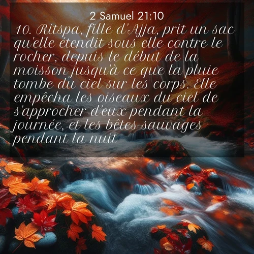Segond21 2 Samuel  ; image nature: image avec le verset biblique :Ritspa, fille d&#039;Ajja, prit un sac qu&#039;elle étendit sous elle contre le rocher, depuis le début de la moisson jusqu&#039;à ce que la pluie tombe du ciel sur les corps. Elle empêcha les oiseaux du ciel de s&#039;approcher d&#039;eux pendant la journée, et les bêtes sauvages pendant la nuit. ;  ; 21:10