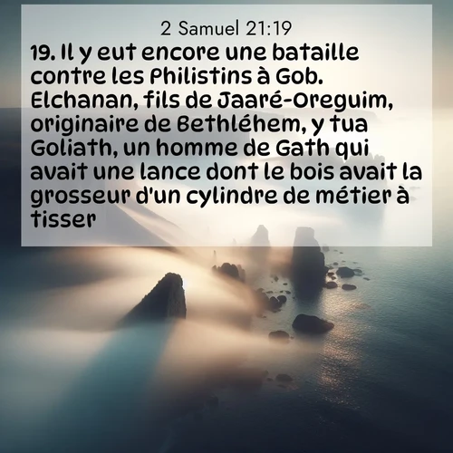 Segond21 2 Samuel  ; image nature: image avec le verset biblique :Il y eut encore une bataille contre les Philistins à Gob. Elchanan, fils de Jaaré-Oreguim, originaire de Bethléhem, y tua Goliath, un homme de Gath qui avait une lance dont le bois avait la grosseur d&#039;un cylindre de métier à tisser. ;  ; 21:19