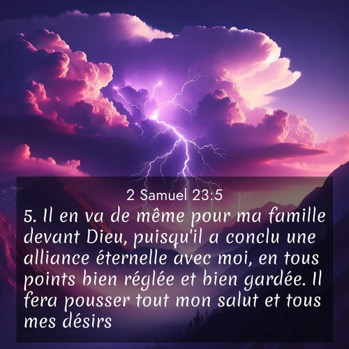 Segond21 2 Samuel  ; image nature: image avec le verset biblique :Il en va de même pour ma famille devant Dieu, puisqu&#039;il a conclu une alliance éternelle avec moi, en tous points bien réglée et bien gardée. Il fera pousser tout mon salut et tous mes désirs. ;  ; 23:5