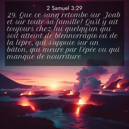 Segond21 2 Samuel  ; image nature: image avec le verset biblique :Que ce sang retombe sur Joab et sur toute sa famille! Qu&#039;il y ait toujours chez lui quelqu&#039;un qui soit atteint de blennorragie ou de la lèpre, qui s&#039;appuie sur un bâton, qui meure par l&#039;épée ou qui manque de nourriture!» ;  ; 3:29